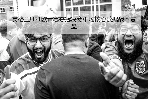 英格兰U21欧青赛夺冠决赛中场核心数据战术复盘